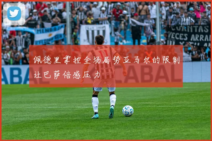 佩德里掌控全场局势亚马尔的限制让巴萨倍感压力