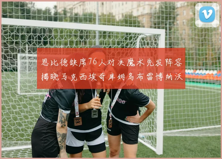 恩比德缺席76人对决魔术先发阵容揭晓马克西埃奇库姆乌布雷博纳沃克齐上阵