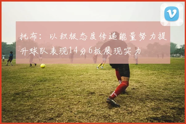 托布：以积极态度传递能量努力提升球队表现14分6板展现实力