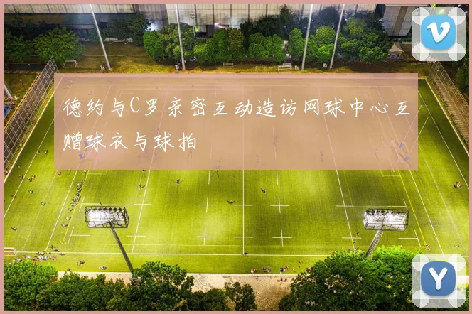 德约与C罗亲密互动造访网球中心互赠球衣与球拍