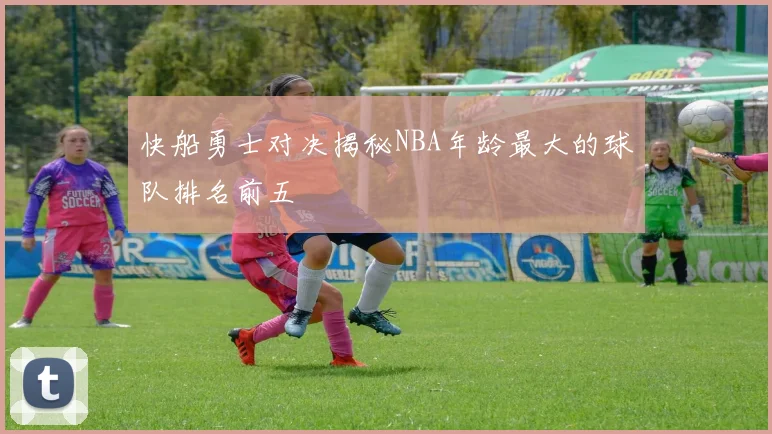 快船勇士对决揭秘NBA年龄最大的球队排名前五