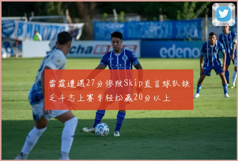 雷霆遭遇27分惨败Skip直言球队缺乏斗志上赛季轻松赢20分以上