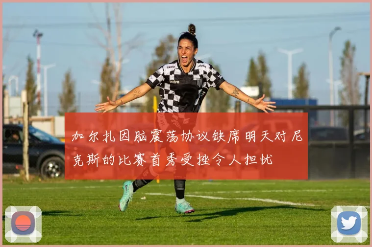 加尔扎因脑震荡协议缺席明天对尼克斯的比赛首秀受挫令人担忧