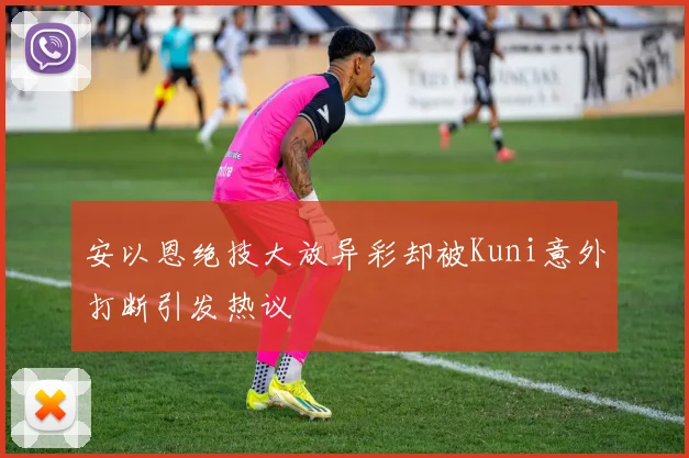 安以恩绝技大放异彩却被Kuni意外打断引发热议