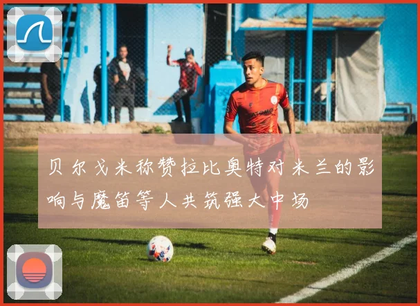 贝尔戈米称赞拉比奥特对米兰的影响与魔笛等人共筑强大中场