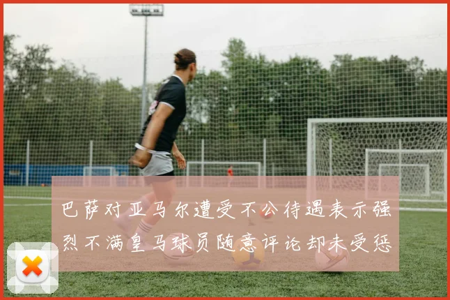 巴萨对亚马尔遭受不公待遇表示强烈不满皇马球员随意评论却未受惩罚