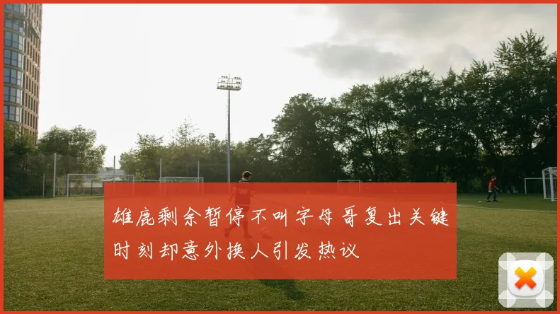 雄鹿剩余暂停不叫字母哥复出关键时刻却意外换人引发热议