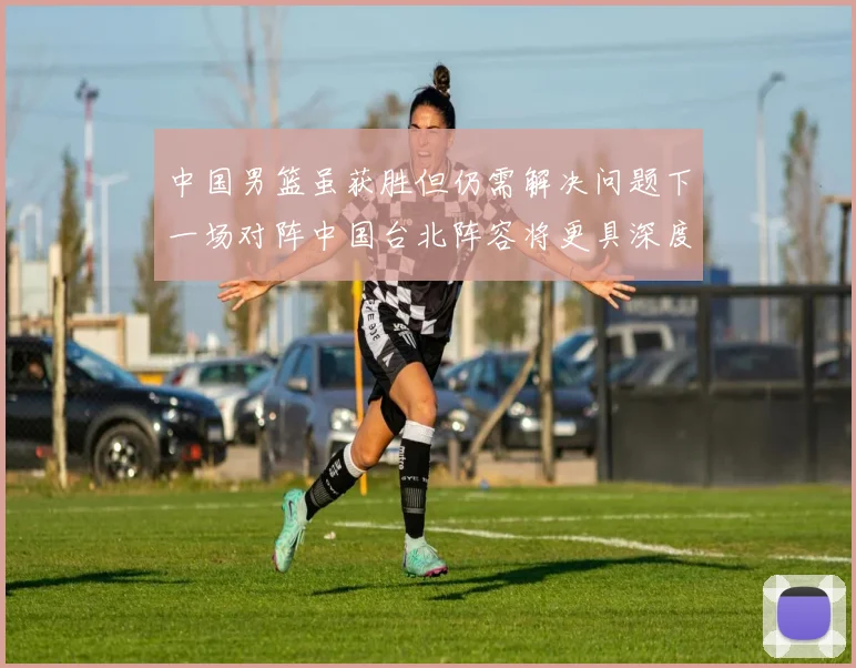 中国男篮虽获胜但仍需解决问题下一场对阵中国台北阵容将更具深度