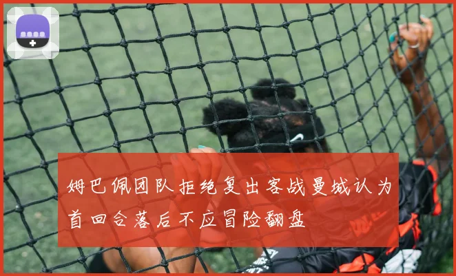 姆巴佩团队拒绝复出客战曼城认为首回合落后不应冒险翻盘