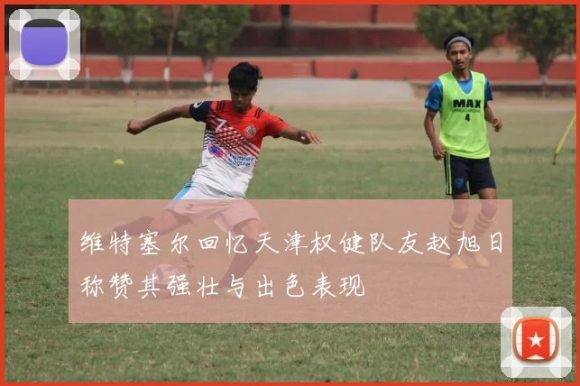 维特塞尔回忆天津权健队友赵旭日称赞其强壮与出色表现