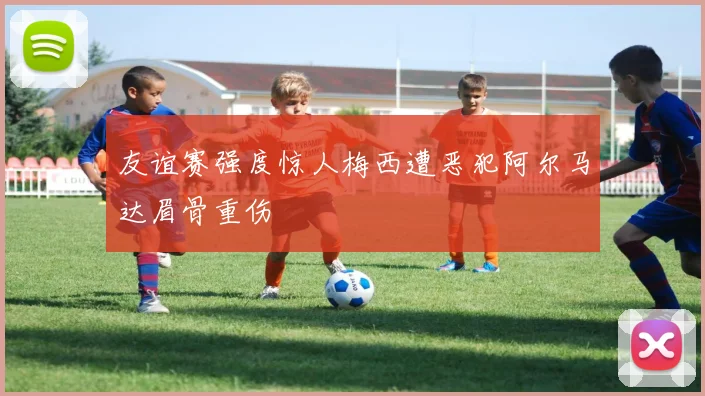 友谊赛强度惊人梅西遭恶犯阿尔马达眉骨重伤