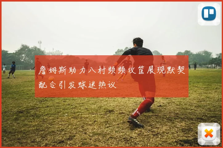 詹姆斯助力八村频频攻筐展现默契配合引发球迷热议