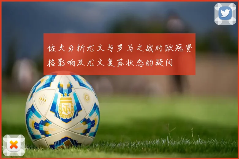 佐夫分析尤文与罗马之战对欧冠资格影响及尤文复苏状态的疑问