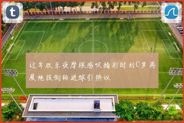 过年欢乐夜摩根感叹精彩时刻C罗再展绝技倒钩进球引热议