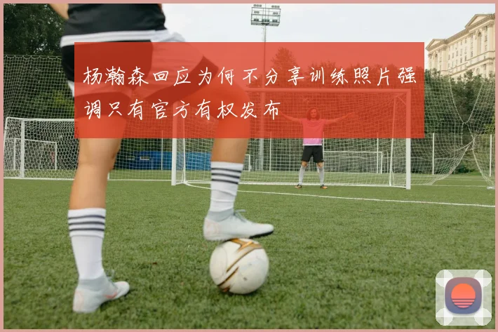 杨瀚森回应为何不分享训练照片强调只有官方有权发布