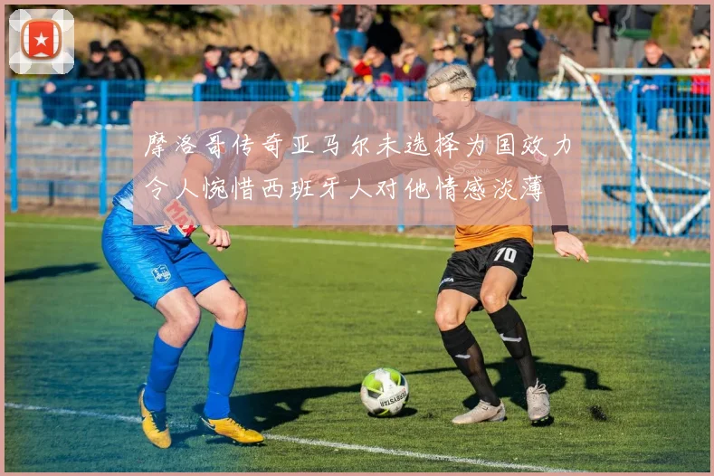 摩洛哥传奇亚马尔未选择为国效力令人惋惜西班牙人对他情感淡薄