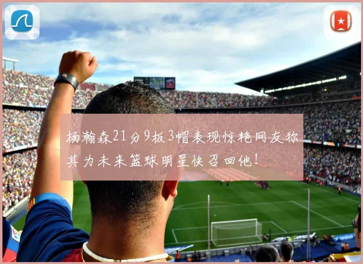 杨瀚森21分9板3帽表现惊艳网友称其为未来篮球明星快召回他！