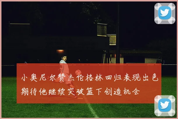 小奥尼尔赞杰伦格林回归表现出色期待他继续突破篮下创造机会