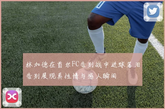 林加德在首尔FC告别战中进球落泪告别展现真性情与感人瞬间