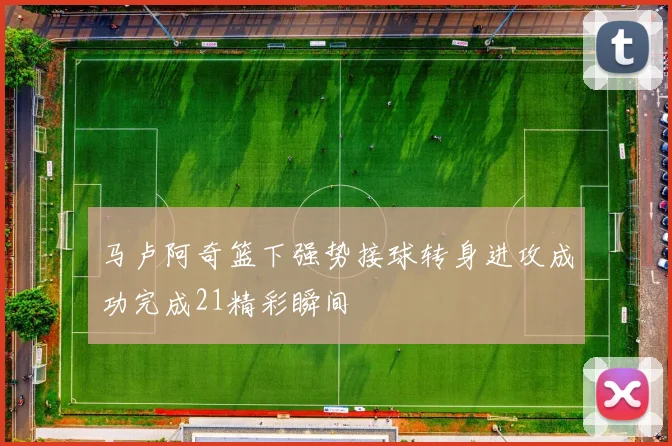 马卢阿奇篮下强势接球转身进攻成功完成21精彩瞬间