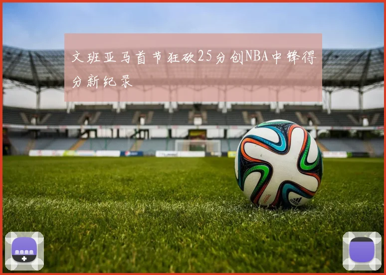 文班亚马首节狂砍25分创NBA中锋得分新纪录