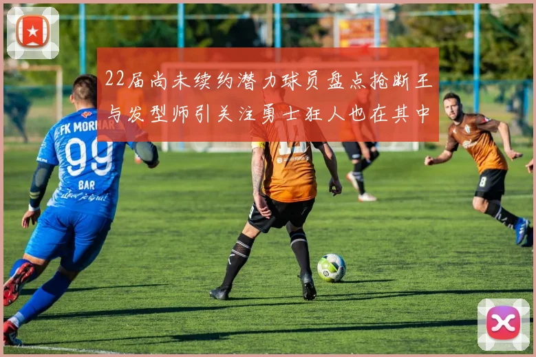 22届尚未续约潜力球员盘点抢断王与发型师引关注勇士狂人也在其中