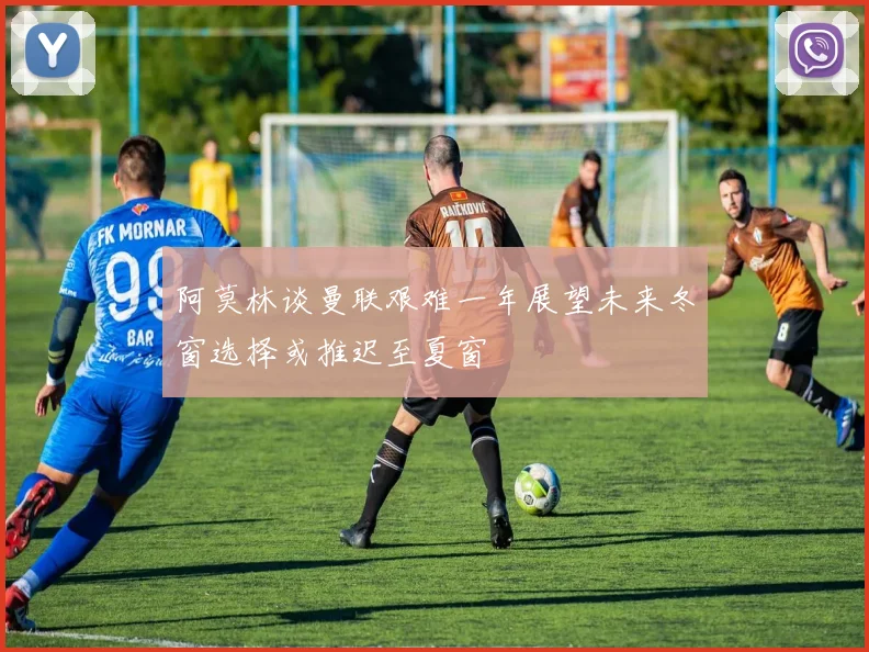 阿莫林谈曼联艰难一年展望未来冬窗选择或推迟至夏窗