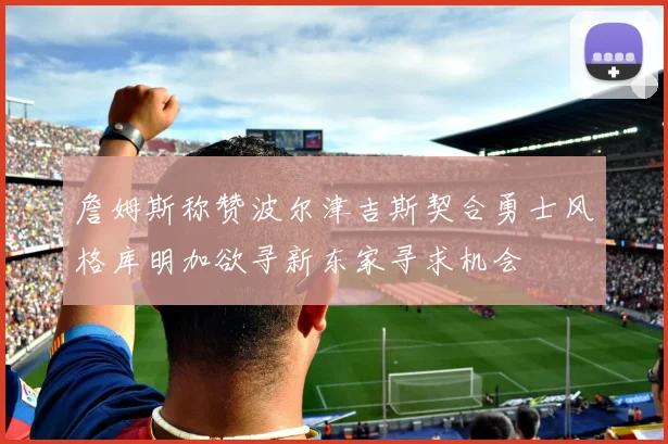 詹姆斯称赞波尔津吉斯契合勇士风格库明加欲寻新东家寻求机会