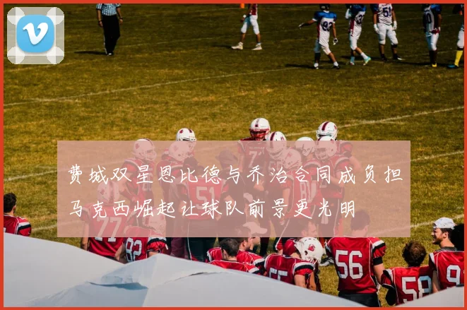 费城双星恩比德与乔治合同成负担马克西崛起让球队前景更光明