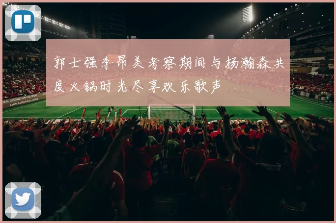 郭士强李昂美考察期间与杨瀚森共度火锅时光尽享欢乐歌声