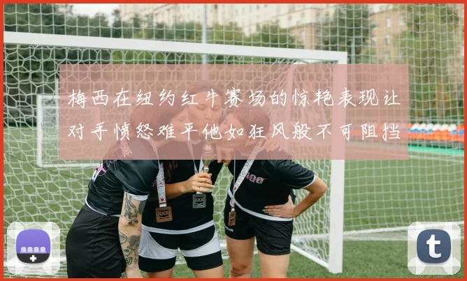 梅西在纽约红牛赛场的惊艳表现让对手愤怒难平他如狂风般不可阻挡