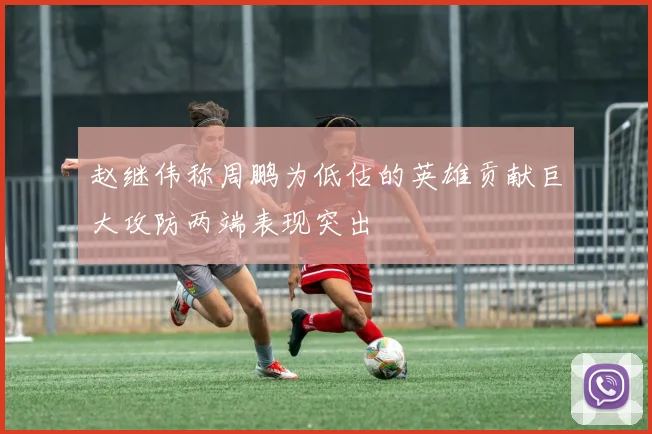 赵继伟称周鹏为低估的英雄贡献巨大攻防两端表现突出