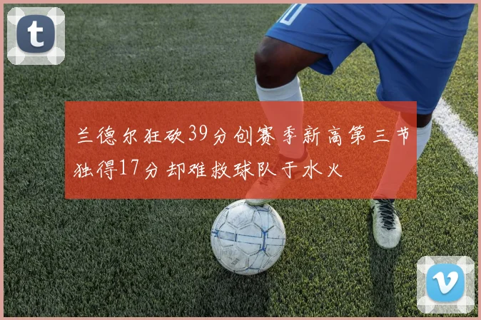 兰德尔狂砍39分创赛季新高第三节独得17分却难救球队于水火