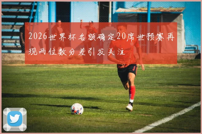 2026世界杯名额确定20席世预赛再现两位数分差引发关注