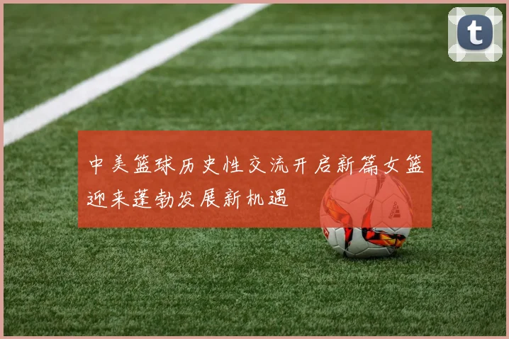 中美篮球历史性交流开启新篇女篮迎来蓬勃发展新机遇