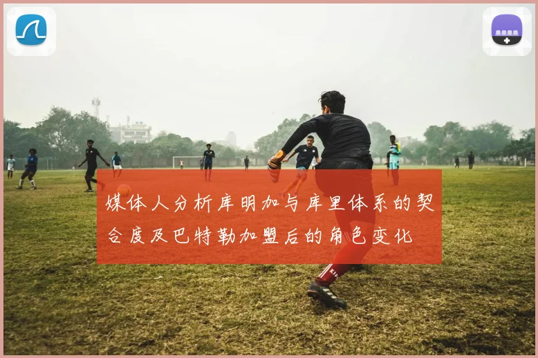 媒体人分析库明加与库里体系的契合度及巴特勒加盟后的角色变化