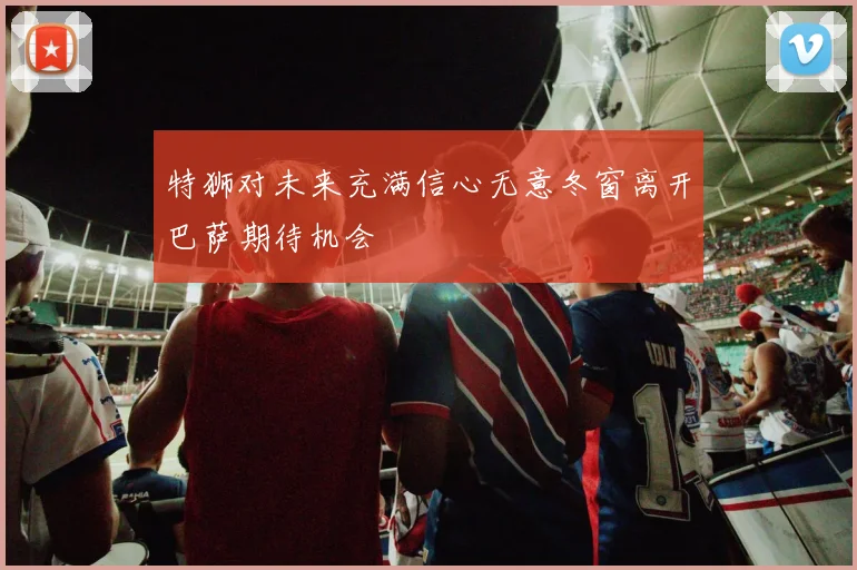 特狮对未来充满信心无意冬窗离开巴萨期待机会